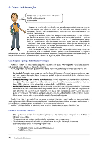 73 Auxiliar de Biblioteca
Você sabe o que é uma fonte de informação?
Você já utilizou alguma?
Com certeza!
As Fontes de Informação
Podemos considerar fontes de informação todos aqueles instrumentos e recur-
sos que servem para orientar a busca por (ou satisfazer uma necessidade de) in-
formações que irão atender às demandas informacionais, sejam pessoais ou dos
usuários da biblioteca.
Geralmente, as fontes de informação são utilizadas diretamente por um profissio-
nal da informação, intermediário entre a informação e o usuário (RAMIREZ, [199-]). No
entanto, extrapolando o estudo de Miranda (2004, p. 121), acreditamos que o con-
junto de conhecimentos e habilidades no manuseio desses recursos informacionais
“não precisa estar ligado somente ao profissional da informação ou a um só tipo de
trabalho[ensino, pesquisa e extensão]”, principalmente em uma sociedade caracteri-
zada como da informação ou do conhecimento.
Para o manuseio dos recursos informacionais, voltados para satisfazer as demandas
por informação, é fundamental, primeiro, que se conheçam as diferentes tipologias e
classificações de fontes de informação. Em um segundo momento, saber como se estrutura uma estratégia de
busca. Finalmente, saber o funcionamento, conteúdo e organização das diferentes fontes.
Classificação e Tipologia de Fontes de Informação
As fontes podem ser classificadas segundo o suporte em que a informação foi registrada; o conte-
údo e; a cobertura das áreas do conhecimento.
Assim, segundo o suporte em que a informação foi registrada, as fontes podem ser classificadas em:
Fontes de informação impressas:•  são aquelas disponibilizadas em formato impresso, utilizando o pa-
pel como suporte. Exemplos: livros, dicionários, periódicos, jornais semanais, boletins, relatórios, manu-
ais e vários outros.
Fonte de informação em formato multimeios:•  são aquelas disponibilizadas em formato multimeios,
ou seja, em formatos especiais considerados não convencionais. Como exemplo, podemos citar: car-
tazes, folders, fitas de vídeo, fotografias, bases de dados em CD-ROM e outros.
Fontes de informação eletrônicas:•  são aquelas que se utilizam de equipamentos eletrônicos. É impor-
tante destacar que o formato eletrônico é aquele que possui características que não são compartilhadas
com o formato em papel. Possuem mecanismos de busca mais avançados e desenvolvidos, e o acesso
pode ser remoto, via internet e de qualquer lugar. Os periódicos, e-books, sites e todas as fontes disponi-
bilizadas via internet, são consideradas fontes de informação eletrônicas.
Tendo como base o seu conteúdo e estrutura, as fontes podem ser categorizadas em fontes primárias,
secundárias e terciárias. É importante ressaltar que essa classificação é utilizada tanto para as fontes de in-
formação impressas, como para as eletrônicas ou em formato multimeios.
Mueller (2000) estabelece as seguintes características para cada uma dessas classificações:
Fontes de Informação Primárias:
São aquelas que contêm informações originais ou, pelo menos, novas interpretações de fatos ou• 
ideias já conhecidos;
São geralmente produzidos com interferência direta do autor da pesquisa;• 
São dispersas e desorganizadas do ponto de vista de produção, divulgação e controle.• 
São exemplos de fontes de informação primárias:
Periódicos (jornais e revistas, científicas ou não).• 
Relatórios técnicos.• 
 