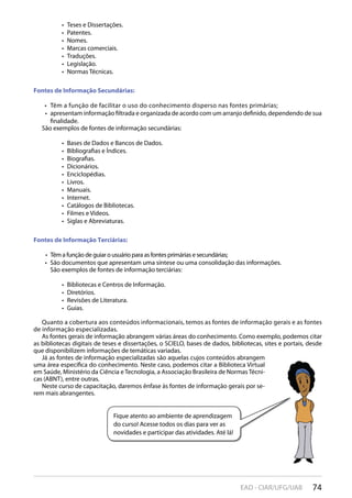 74EAD - CIAR/UFG/UAB
Teses e Dissertações.• 
Patentes.• 
Nomes.• 
Marcas comerciais.• 
Traduções.• 
Legislação.• 
Normas Técnicas.• 
Fontes de Informação Secundárias:
Têm a função de facilitar o uso do conhecimento disperso nas fontes primárias;• 
apresentam informação filtrada e organizada de acordo com um arranjo definido, dependendo de sua• 
finalidade.
São exemplos de fontes de informação secundárias:
Bases de Dados e Bancos de Dados.• 
Bibliografias e Índices.• 
Biografias.• 
Dicionários.• 
Enciclopédias.• 
Livros.• 
Manuais.• 
Internet.• 
Catálogos de Bibliotecas.• 
Filmes e Vídeos.• 
Siglas e Abreviaturas.• 
Fontes de Informação Terciárias:
Têm a função de guiar o usuário para as fontes primárias e secundárias;• 
São documentos que apresentam uma síntese ou uma consolidação das informações.• 
São exemplos de fontes de informação terciárias:
Bibliotecas e Centros de Informação.• 
Diretórios.• 
Revisões de Literatura.• 
Guias.• 
Quanto a cobertura aos conteúdos informacionais, temos as fontes de informação gerais e as fontes
de informação especializadas.
As fontes gerais de informação abrangem várias áreas do conhecimento. Como exemplo, podemos citar
as bibliotecas digitais de teses e dissertações, o SCIELO, bases de dados, bibliotecas, sites e portais, desde
que disponibilizem informações de temáticas variadas.
Já as fontes de informação especializadas são aquelas cujos conteúdos abrangem
uma área específica do conhecimento. Neste caso, podemos citar a Biblioteca Virtual
em Saúde, Ministério da Ciência e Tecnologia, a Associação Brasileira de Normas Técni-
cas (ABNT), entre outras.
Neste curso de capacitação, daremos ênfase às fontes de informação gerais por se-
rem mais abrangentes.
Fique atento ao ambiente de aprendizagem
do curso! Acesse todos os dias para ver as
novidades e participar das atividades. Até lá!
 