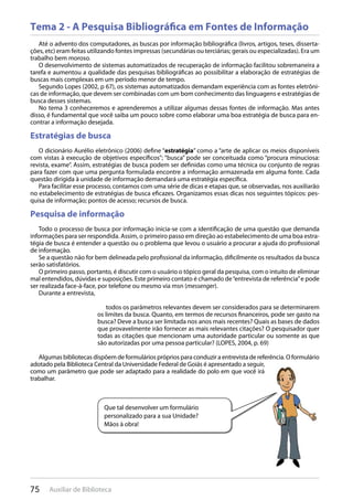 75 Auxiliar de Biblioteca
Tema 2 - A Pesquisa Bibliográfica em Fontes de Informação
Até o advento dos computadores, as buscas por informação bibliográfica (livros, artigos, teses, disserta-
ções, etc) eram feitas utilizando fontes impressas (secundárias ou terciárias; gerais ou especializadas). Era um
trabalho bem moroso.
O desenvolvimento de sistemas automatizados de recuperação de informação facilitou sobremaneira a
tarefa e aumentou a qualidade das pesquisas bibliográficas ao possibilitar a elaboração de estratégias de
buscas mais complexas em um período menor de tempo.
Segundo Lopes (2002, p 67), os sistemas automatizados demandam experiência com as fontes eletrôni-
cas de informação, que devem ser combinadas com um bom conhecimento das linguagens e estratégias de
busca desses sistemas.
No tema 3 conheceremos e aprenderemos a utilizar algumas dessas fontes de informação. Mas antes
disso, é fundamental que você saiba um pouco sobre como elaborar uma boa estratégia de busca para en-
contrar a informação desejada.
Estratégias de busca
O dicionário Aurélio eletrônico (2006) define “estratégia” como a “arte de aplicar os meios disponíveis
com vistas à execução de objetivos específicos”; “busca” pode ser conceituada como “procura minuciosa:
revista, exame”. Assim, estratégias de busca podem ser definidas como uma técnica ou conjunto de regras
para fazer com que uma pergunta formulada encontre a informação armazenada em alguma fonte. Cada
questão dirigida à unidade de informação demandará uma estratégia específica.
Para facilitar esse processo, contamos com uma série de dicas e etapas que, se observadas, nos auxiliarão
no estabelecimento de estratégias de busca eficazes. Organizamos essas dicas nos seguintes tópicos: pes-
quisa de informação; pontos de acesso; recursos de busca.
Pesquisa de informação
Todo o processo de busca por informação inicia-se com a identificação de uma questão que demanda
informações para ser respondida. Assim, o primeiro passo em direção ao estabelecimento de uma boa estra-
tégia de busca é entender a questão ou o problema que levou o usuário a procurar a ajuda do profissional
de informação.
Se a questão não for bem delineada pelo profissional da informação, dificilmente os resultados da busca
serão satisfatórios.
O primeiro passo, portanto, é discutir com o usuário o tópico geral da pesquisa, com o intuito de eliminar
mal entendidos, dúvidas e suposições. Este primeiro contato é chamado de“entrevista de referência”e pode
ser realizada face-à-face, por telefone ou mesmo via msn (messenger).
Durante a entrevista,
todos os parâmetros relevantes devem ser considerados para se determinarem
os limites da busca. Quanto, em termos de recursos financeiros, pode ser gasto na
busca? Deve a busca ser limitada nos anos mais recentes? Quais as bases de dados
que provavelmente irão fornecer as mais relevantes citações? O pesquisador quer
todas as citações que mencionam uma autoridade particular ou somente as que
são autorizadas por uma pessoa particular? (LOPES, 2004, p. 69)
Algumas bibliotecas dispõem de formulários próprios para conduzir a entrevista de referência. O formulário
adotado pela Biblioteca Central da Universidade Federal de Goiás é apresentado a seguir,
como um parâmetro que pode ser adaptado para a realidade do polo em que você irá
trabalhar.
Que tal desenvolver um formulário
personalizado para a sua Unidade?
Mãos à obra!
 