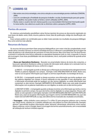 77 Auxiliar de Biblioteca
Não existe uma única estratégia, uma única solução ou uma estratégia pronta e definida (CENDON,• 
2006).
Leve em consideração a finalidade da pesquisa (trabalho escolar, fundamentação para pós-gradu-• 
ação, trabalho). Isso pode mudar as fontes a serem utilizadas (LOPES, 2004).
Muitas vezes o usuário não tem clareza quanto a sua necessidade informacional. Você pode ajudá-• 
lo nesta tarefa, mas caberá ao usuário dar as diretrizes sobre a pesquisa (LOPES, 2004).
Pontos de acesso
Os sistemas automatizados possibilitam várias formas (pontos) de acesso ao documento registrado em
suas bases de dados: autor, título, resumo, palavras-chave, data de publicação, código de classificação, edi-
tora etc.
Esses campos podem ser combinados para se obter maior precisão nos resultados da pesquisa bibliográ-
fica, como veremos mais adiante.
Recursos de busca
Os recursos de busca permitem fazer pesquisas bibliográficas com maior nível de complexidade, envol-
vendo vários conceitos (termos) na mesma estratégia de busca e oferecem a possibilidade de truncagem de
raízes de palavras e de substituição de caracteres no meio dos termos. Mas como fazer isso? De duas formas:
a primeira é conhecida como busca utilizando-se operadores booleanos (and, or, not); a segunda, é a busca
por truncagem. Essas duas possibilidades não são excludentes, isto é, você pode combiná-las quando achar
necessário.
• Busca por Operadores Booleanos - Baseada nas propriedades básicas da teoria dos conjuntos, a
busca por operadores Booleanos utiliza as noções de interseção (and), adição (or) e exclusão (not) na
elaboração das estratégias de busca, conforme a seguir:
a) AND (E) – é empregado quando se deseja que a informação encontrada tenha obrigatoriamente
TODAS as palavras digitadas nos campos. Exemplo: CASA AND MACHADO DE ASSIS. Neste caso,
você só vai recuperar informações que tragam os termos especificados na estratégia de busca.
b) OR (OU) – é empregado quando se deseja encontrar uma informação que tenha qualquer uma
das palavras digitadas nos campos. A busca utilizando-se este operador é mais abrangente, pois,
a informação encontrada pode ter qualquer um dos termos digitados, ou ainda informações que
contenham os dois termos. Exemplo: MATEMÁTICA OR ÁLGEBRA. Neste caso você pode recuperar
informações com as palavras matemática ou com álgebra, ou ainda com os dois termos juntos.
c) AND NOT (E NÃO) – é empregado quando se deseja encontrar uma informação que tenha o termo
digitado no primeiro campo, mas que não tenha o termo digitado no campo seguinte. A busca utili-
zando-se este operador é restringida. Exemplo: CULTURA BRASILEIRA AND NOT CULTURA POPULAR.
Neste caso, você vai recuperar informações que tragam o termo CULTURA BRASILEIRA mas, que não
tratem de CULTURA POPULAR, ou seja, este último termo é excluído dos resultados encontrados.
• Truncagem - utiliza símbolos como asterisco (*) e cifrão ($) para pesquisar palavras com a mesma
raiz. Desta forma, substitui-se o símbolo utilizado por uma palavra ou frase desconhecida. Exemplo:
aliment* (permitindo localizar informações sobre: alimento, alimentação, alimentício, entre outras).
Alguns sistemas, como o Google, fazem a truncagem de termos automaticamente, sem a necessidade
de utilização de nenhum símbolo especial.
 