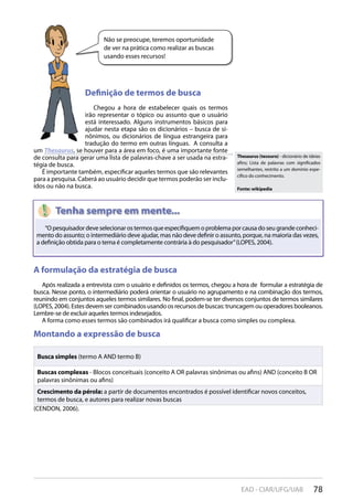 78EAD - CIAR/UFG/UAB
Não se preocupe, teremos oportunidade
de ver na prática como realizar as buscas
usando esses recursos!
Definição de termos de busca
Chegou a hora de estabelecer quais os termos
irão representar o tópico ou assunto que o usuário
está interessado. Alguns instrumentos básicos para
ajudar nesta etapa são os dicionários – busca de si-
nônimos, ou dicionários de língua estrangeira para
tradução do termo em outras línguas. A consulta a
um Thesaurus, se houver para a área em foco, é uma importante fonte
de consulta para gerar uma lista de palavras-chave a ser usada na estra-
tégia de busca.
É importante também, especificar aqueles termos que são relevantes
para a pesquisa. Caberá ao usuário decidir que termos poderão ser inclu-
ídos ou não na busca.
A formulação da estratégia de busca
Após realizada a entrevista com o usuário e definidos os termos, chegou a hora de formular a estratégia de
busca. Nesse ponto, o intermediário poderá orientar o usuário no agrupamento e na combinação dos termos,
reunindo em conjuntos aqueles termos similares. No final, podem-se ter diversos conjuntos de termos similares
(LOPES, 2004). Estes devem ser combinados usando os recursos de buscas: truncagem ou operadores booleanos.
Lembre-se de excluir aqueles termos indesejados.
A forma como esses termos são combinados irá qualificar a busca como simples ou complexa.
Montando a expressão de busca
Busca simples (termo A AND termo B)
Buscas complexas - Blocos conceituais (conceito A OR palavras sinônimas ou afins) AND (conceito B OR
palavras sinônimas ou afins)
Crescimento da pérola: a partir de documentos encontrados é possível identificar novos conceitos,
termos de busca, e autores para realizar novas buscas
(CENDON, 2006).
A formulação da estratégia de busca
“Opesquisadordeveselecionarostermosqueespecifiquemoproblemaporcausadoseugrandeconheci-
mento do assunto; o intermediário deve ajudar, mas não deve definir o assunto, porque, na maioria das vezes,
a definição obtida para o tema é completamente contrária à do pesquisador”(LOPES, 2004).
Thesaurus (tesouro) - dicionário de ideias
afins; Lista de palavras com significados
semelhantes, restrito a um domínio espe-
cífico do conhecimento.
Fonte: wikipedia
 