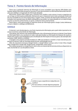 80EAD - CIAR/UFG/UAB
Tema 3 - Fontes Gerais de Informação
Vimos que a produção intensiva da informação na nossa sociedade causa algumas dificuldades para
localizar aquela informação da qual se necessita. O caos documentário ou informacional demanda interven-
ções para viabilizar a recuperação da informação desejada.
Nessa linha, Teixeira Filho sugere que o caminho mais simples e mais comum é reunir e organizar em
um só lugar as informações produzidas. Obviamente que é impossível reunir toda a produção intelectual
de uma sociedade em um único espaço físico. Surgem, então, as fontes de informações eletrônicas, carac-
terizadas como grandes bases de dados bibliográficas que podem ser especializadas em um determinado
assunto ou área do conhecimento; ou gerais, conforme vimos anteriormente.
Neste tópico, serão apresentadas as seguintes fontes de informação gerais: Google, Scielo, bibliotecas
virtuais e digitais e catálogos de Bibliotecas.
GOOGLE
A internet é, sem dúvida alguma, uma fonte riquíssima de informação, pois a partir dela é possível se ter
acesso à inúmeras outras fontes de informação.
Uma dessas, que veremos mais aprofundadamente, são as ferramentas de busca na internet. Essas fontes
de informação fazem uma varredura em toda a rede para localizar as informações de interesse do usuário e,
sendo assim, atuam como facilitadores para a localização de informações em buscas gerais. São exemplos des-
sas fontes: CADÊ, YAHOO e o GOOGLE.
O Google é uma empresa privada fundada em 1998, que produziu e mantém o maior site de busca dis-
ponível na internet. Pode ser acessada através do link: www.google.com.br.
Além do mecanismo de busca (Google Search), o Google oferece serviços como: G-mail, Orkut, Google
Maps, Google Earth, Google Talk, Google Groups, Google News, entre outros.
Para realizar pesquisas no Google Search, assim como na maioria das ferramentas de busca disponíveis na
web, recomenda-se o uso de palavras-chave.
Google: pesquisa avançada
Lembre-se que a experiência é adquirida com
a prática!
Por isso comece a simular algumas pesquisas.
 