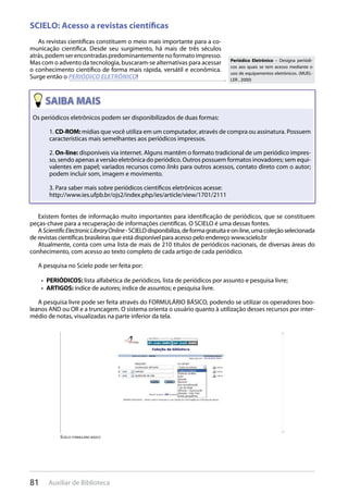 81 Auxiliar de Biblioteca
SCIELO: Acesso a revistas científicas
As revistas científicas constituem o meio mais importante para a co-
municação científica. Desde seu surgimento, há mais de três séculos
atrás,podemserencontradaspredominantementenoformatoimpresso.
Mas com o advento da tecnologia, buscaram-se alternativas para acessar
o conhecimento científico de forma mais rápida, versátil e econômica.
Surge então o PERIÓDICO ELETRÔNICO!
Periódico Eletrônico – Designa periódi-
cos aos quais se tem acesso mediante o
uso de equipamentos eletrônicos. (MUEL-
LER , 2000)
Os periódicos eletrônicos podem ser disponibilizados de duas formas:
1. CD-ROM: mídias que você utiliza em um computador, através de compra ou assinatura. Possuem
características mais semelhantes aos periódicos impressos.
2. On-line: disponíveis via internet. Alguns mantêm o formato tradicional de um periódico impres-
so, sendo apenas a versão eletrônica do periódico. Outros possuem formatos inovadores; sem equi-
valentes em papel; variados recursos como links para outros acessos, contato direto com o autor;
podem incluir som, imagem e movimento.
3. Para saber mais sobre periódicos científicos eletrônicos acesse:
http://www.ies.ufpb.br/ojs2/index.php/ies/article/view/1701/2111
Existem fontes de informação muito importantes para identificação de periódicos, que se constituem
peças-chave para a recuperação de informações científicas. O SCIELO é uma dessas fontes.
AScientificElectronicLibraryOnline-SCIELOdisponibiliza,deformagratuitaeon-line,umacoleçãoselecionada
de revistas científicas brasileiras que está disponível para acesso pelo endereço www.scielo.br
Atualmente, conta com uma lista de mais de 210 títulos de periódicos nacionais, de diversas áreas do
conhecimento, com acesso ao texto completo de cada artigo de cada periódico.
A pesquisa no Scielo pode ser feita por:
PERIÓDICOS:•  lista alfabética de periódicos, lista de periódicos por assunto e pesquisa livre;
ARTIGOS:•  índice de autores; índice de assuntos; e pesquisa livre.
A pesquisa livre pode ser feita através do FORMULÁRIO BÁSICO, podendo se utilizar os operadores boo-
leanos AND ou OR e a truncagem. O sistema orienta o usuário quanto à utilização desses recursos por inter-
médio de notas, visualizadas na parte inferior da tela.
scielO: FOrmUláriO BásicO
 