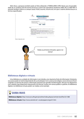 82EAD - CIAR/UFG/UAB
Bibliotecas digitais: http://www.eci.ufmg.br/pcionline/index.php/pci/article/viewFile/221/388
Bibliotecas virtuais: http://www.ced.ufsc.br/~ursula/papers/orgvirt1.htm
scielO: FOrmUláriO livre
Além disso, a pesquisa também pode ser feita utilizando o FORMULÁRIO LIVRE. Neste caso, há possibili-
dade de se combinar até três termos de busca a partir dos operadores booleanos AND, OR, ou AND NOT. É
possível também indicar os campos (autor, título, assunto, resumo etc) em que o sistema deverá buscar os
termos especificados.
Bibliotecas digitais e virtuais
Uma biblioteca ou unidade de informação é sem dúvida, uma riquíssima fonte de informação. Entretanto,
seuacessopodeserrestritodependendodesualocalização.Comoavançotecnológico,novasestruturasforam
surgindo e as formas de acessar a informação passaram por grandes transformações. Até que nos deparamos
com coleções hoje disponíveis inteiramente via internet, muitas com acesso público e gratuito. As bibliotecas
digitais e as bibliotecas virtuais podem ser citadas como exemplo.
Dadas as primeiras intruções, agora é só
treinar!
 