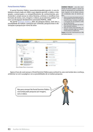 83 Auxiliar de Biblioteca
Portal Domínio Público
O portal Domínio Público (www.dominiopublico.gov.br), é uma bi-
blioteca virtual criada em 2004 e que objetiva permitir a coleta, a inte-
gração, a preservação e o compartilhamento de conhecimentos, pro-
movendo o amplo acesso às obras literárias, artísticas e científicas (nos
formatos de textos, sons, imagens e vídeos), já em domínio público* ou
com sua divulgação devidamente autorizada (PORTAL, 2008).
No portal Domínio Público, além da pesquisa básica, você tem a
possibilidade de realizar a pesquisa por conteúdo, pesquisa teses e dis-
sertações e pesquisa por nome do autor.
Agora é hora de você acessar o Portal Domínio Público para conhecê-lo, caso você ainda não o conheça,
ambientar-se com sua página e ver as possibilidades de se realizar pesquisas.
DOMÍNIO PÚBLICO – uma obra consi-
derada de domínio público é aquela que
pode ser reproduzida sem autorização do
autor. Segundo a lei de direitos autorais,
são consideradas obras de domínio pú-
blico:
obras com prazo de proteção patrimo-• 
nial esgotado (mais de 70 anos após a
morte do autor, contados a partir do
1ª de janeiro do ano posterior à data
de seu falecimento);
obras de autores falecidos que não te-• 
nham deixado herdeiros;
obras de autores desconhecidos, res-• 
salvada a proteção legal aos conheci-
mentos étnicos e tradicionais.
Fonte: Lei 9.610 de 19 de fevereiro de 1998
de Direitos Autorais
pOrTal DOmÍniO pÚBlicO: pesqUisa Básica
Não perca tempo! No Portal Domínio Público
você ainda pode pesquisar por imagens,
sons e vídeos.
 