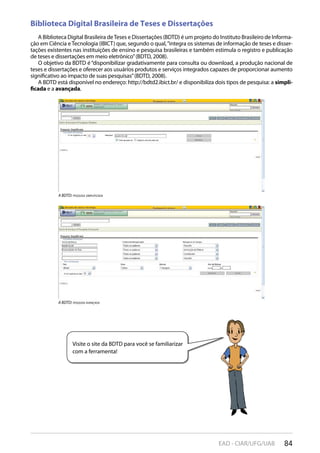 84EAD - CIAR/UFG/UAB
a BDTD: pesqUisa simpliFicaDa
a BDTD: pesqUisa avançaDa
Visite o site da BDTD para você se familiarizar
com a ferramenta!
Biblioteca Digital Brasileira de Teses e Dissertações
A Biblioteca Digital Brasileira deTeses e Dissertações (BDTD) é um projeto do Instituto Brasileiro de Informa-
ção em Ciência e Tecnologia (IBICT) que, segundo o qual,“integra os sistemas de informação de teses e disser-
tações existentes nas instituições de ensino e pesquisa brasileiras e também estimula o registro e publicação
de teses e dissertações em meio eletrônico”(BDTD, 2008).
O objetivo da BDTD é“disponibilizar gradativamente para consulta ou download, a produção nacional de
teses e dissertações e oferecer aos usuários produtos e serviços integrados capazes de proporcionar aumento
significativo ao impacto de suas pesquisas”(BDTD, 2008).
A BDTD está disponível no endereço: http://bdtd2.ibict.br/ e disponibiliza dois tipos de pesquisa: a simpli-
ficada e a avançada.
 