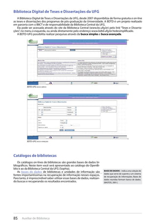 85 Auxiliar de Biblioteca
Biblioteca Digital de Teses e Dissertações da UFG
A Biblioteca Digital de Teses e Dissertações da UFG, desde 2007 disponibiliza de forma gratuita e on-line
as teses e dissertações dos programas de pós-graduação da Universidade. A BDTD é um projeto realizado
em parceria com o IBICT e de responsabilidade da Biblioteca Central da UFG.
Ela pode ser acessada através do site da Biblioteca Central (www.bc.ufg.br) pelo link “Teses e Disserta-
ções”, no menu à esquerda, ou ainda diretamente pelo endereço www.bdtd.ufg.br/tedesimplificado.
A BDTD-UFG possibilita realizar pesquisas através da busca simples e busca avançada.
BDTD-UFG: busca simples
BDTD-UFG: busca avançada
Catálogos de bibliotecas
Os catálogos on-lines de bibliotecas são grandes bases de dados bi-
bliográficos. Neste item você será apresentado ao catálogo do OpenBi-
blio e ao da Biblioteca Central da UFG (Sophia).
As bases de dados de bibliotecas e unidades de informação são
fontes importantíssimas na recuperação de informação nesses espaços.
Para tanto, é imprescindível saber utilizar essas bases de dados, realizan-
do buscas e recuperando os resultados encontrados.
Base de dados – indica uma coleção de
dados que serve de suporte a um sistema
de recuperação de informações. Bases de
dados reunidas formam banco de dados.
(BASTOS, 2001.)
 