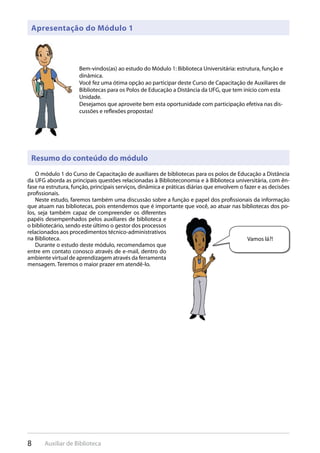 8 Auxiliar de Biblioteca
Apresentação do Módulo 1
Resumo do conteúdo do módulo
Bem-vindos(as) ao estudo do Módulo 1: Biblioteca Universitária: estrutura, função e
dinâmica.
Você fez uma ótima opção ao participar deste Curso de Capacitação de Auxiliares de
Bibliotecas para os Polos de Educação a Distância da UFG, que tem início com esta
Unidade.
Desejamos que aproveite bem esta oportunidade com participação efetiva nas dis-
cussões e reflexões propostas!
O módulo 1 do Curso de Capacitação de auxiliares de bibliotecas para os polos de Educação a Distância
da UFG aborda as principais questões relacionadas à Biblioteconomia e à Biblioteca universitária, com ên-
fase na estrutura, função, principais serviços, dinâmica e práticas diárias que envolvem o fazer e as decisões
profissionais.
Neste estudo, faremos também uma discussão sobre a função e papel dos profissionais da informação
que atuam nas bibliotecas, pois entendemos que é importante que você, ao atuar nas bibliotecas dos po-
los, seja também capaz de compreender os diferentes
papéis desempenhados pelos auxiliares de biblioteca e
o bibliotecário, sendo este último o gestor dos processos
relacionados aos procedimentos técnico-administrativos
na Biblioteca.
Durante o estudo deste módulo, recomendamos que
entre em contato conosco através de e-mail, dentro do
ambiente virtual de aprendizagem através da ferramenta
mensagem. Teremos o maior prazer em atendê-lo.
Vamos lá?!
 