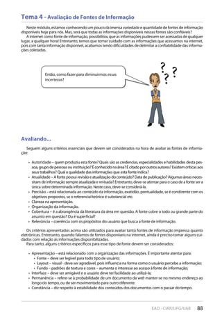 88EAD - CIAR/UFG/UAB
Então, como fazer para diminuirmos essas
incertezas?
Tema 4 - Avaliação de Fontes de Informação
Neste módulo, estamos conhecendo um pouco da imensa variedade e quantidade de fontes de informação
disponíveis hoje para nós. Mas, será que todas as informações disponíveis nessas fontes são confiáveis?
A internet como fonte de informação, possibilitou que as informações pudessem ser acessadas de qualquer
lugar, a qualquer hora! Entretanto, temos que tomar cuidado com as informações que acessamos na internet,
pois com tanta informação disponível, acabamos tendo dificuldades de delimitar a confiabilidade das informa-
ções coletadas.
Avaliando...
Seguem alguns critérios essenciais que devem ser considerados na hora de avaliar as fontes de informa-
ção:
Autoridade – quem produziu esta fonte? Quais são as credencias, especialidades e habilidades desta pes-• 
soa,grupodepessoasouinstituição?Éconhecidonaárea?Écitadoporoutrosautores?Existemcríticasaos
seus trabalhos? Qual a qualidade das informações que esta fonte indica?
Atualidade –Afontepossuirevisãoeatualizaçãodoconteúdo?Datadepublicação?Algumasáreasneces-• 
sitam de informação sempre atualizada e revisada? Entretanto, deve-se atentar para o caso de a fonte ser a
única sobre determinada informação. Neste caso, deve-se considerá-la.
Precisão – está relacionada ao conteúdo da informação, exatidão, pontualidade, se é condizente com os• 
objetivos propostos, se o referencial teórico é substancial etc.
Clareza na apresentação.• 
Organização da informação.• 
Cobertura – é a abrangência da literatura da área em questão. A fonte cobre o todo ou grande parte do• 
assunto em questão? Ou é superficial?
Relevância – coerência com os propósitos do usuário que busca a fonte de informação.• 
Os critérios apresentados acima são utilizados para avaliar tanto fontes de informação impressa quanto
eletrônicas. Entretanto, quando falamos de fontes disponíveis na internet, ainda é preciso tomar alguns cui-
dados com relação às informações disponibilizadas.
Para tanto, alguns critérios específicos para esse tipo de fonte devem ser considerados:
Apresentação – está relacionado com a organização das informações. É importante atentar para:• 
Fonte – deve ser legível para todo tipo de usuário;• 
Layout – visual - deve ser agradável, pois influencia na forma como o usuário percebe a informação;• 
Fundo – padrões de textura e cores – aumenta o interesse ao acesso à fonte de informação;• 
Interface – deve ser amigável e o usuário deve ter facilidade ao utilizá-la;• 
Permanência – refere-se à probabilidade de um documento da•  web manter-se no mesmo endereço ao
longo do tempo, ou de ser movimentado para outro diferente.
Constância – diz respeito à estabilidade dos conteúdos dos documentos com o passar do tempo.• 
 