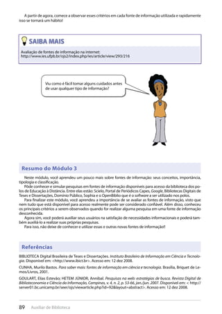 89 Auxiliar de Biblioteca
A partir de agora, comece a observar esses critérios em cada fonte de informação utilizada e rapidamente
isso se tornará um hábito!
Avaliação de fontes de informação na internet:
http://www.ies.ufpb.br/ojs2/index.php/ies/article/view/293/216
Viu como é fácil tomar alguns cuidados antes
de usar qualquer tipo de informação?
Resumo do Módulo 3
Referências
Neste módulo, você aprendeu um pouco mais sobre fontes de informação: seus conceitos, importância,
tipologia e classificação.
Pôde conhecer e simular pesquisas em fontes de informação disponíveis para acesso da biblioteca dos po-
los de Educação à Distância. Entre elas estão: Scielo, Portal de Periódicos Capes, Google, Bibliotecas Digitais de
Teses e Dissertações, Domínio Público, Sophia e o OpenBiblio que é o software a ser utilizado nos polos.
Para finalizar este módulo, você aprendeu a importância de se avaliar as fontes de informação, visto que
nem tudo que está disponível para acesso realmente pode ser considerado confiável. Além disso, conheceu
os principais critérios a serem observados quando for realizar alguma pesquisa em uma fonte de informação
desconhecida.
Agora sim, você poderá auxiliar seus usuários na satisfação de necessidades informacionais e poderá tam-
bém auxiliá-lo a realizar suas próprias pesquisas.
Para isso, não deixe de conhecer e utilizar essas e outras novas fontes de informação!!
BIBLIOTECA Digital Brasileira de Teses e Dissertações. Instituto Brasileiro de Informação em Ciência e Tecnolo-
gia. Disponível em: <http://www.ibict.br>. Acesso em: 12 dez 2008.
CUNHA, Murilo Bastos. Para saber mais: fontes de informação em ciência e tecnologia. Brasília, Briquet de Le-
mos/Livros, 2001.
GOULART, Elias Estevão; HETEM JÚNIOR, Annibal. Pesquisas na web: estratégias de busca. Revista Digital de
Biblioteconomia e Ciência da Informação, Campinas, v. 4, n. 2, p. 53-66, jan./jun. 2007. Disponível em: < http://
server01.bc.unicamp.br/seer/ojs/viewarticle.php?id=92&layout=abstract>. Acesso em: 12 dez 2008.
 