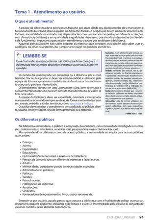 94EAD - CIAR/UFG/UAB
Tema 1 - Atendimento ao usuário
O que é atendimento?
A equipe da biblioteca deve priorizar um trabalho pró-ativo, desde seu planejamento, até a montagem e
funcionamento buscando atrair o usuário de diferentes formas. A proposição de um ambiente atraente, con-
fortável, acessibilidade na entrada, nas dependências, com um acervo composto por diferentes coleções,
com diversidade de títulos e em quantidade e qualidades desejáveis, que atenda as demandas da clientela
é de fundamental importância para o bom atendimento a todos que se dirigem à biblioteca.
Algumas pessoas podem não saber procurar os materiais que precisam, elas podem não saber usar os
catálogos, ou olhar nas estantes, daí o importante papel de quem irá atendê-las.
Os diferentes públicos
Na biblioteca universitária, o público é composto, basicamente, pela comunidade interligada à institui-
ção: professores(as), estudantes, servidores(as), pesquisadores(as) e colaboradores(as).
Mas entendendo a biblioteca como de acesso público, a comunidade se amplia para outros públicos,
quais sejam:
Crianças;• 
Jovens;• 
Especialistas;• 
Educadores;• 
Outros(as) bibliotecários(as) e auxiliares de biblioteca;• 
Pessoas da comunidade com diferentes interesses e faixas etárias:• 
Adultos;• 
Melhor idade, portadores ou não de necessidades especiais;• 
Administradores públicos;• 
Políticos;• 
Turistas;• 
Patrocinadores;• 
Profissionais da imprensa;• 
Associações;• 
Sindicatos;• 
Fornecedores de equipamentos, livros, outros recursos etc.• 
Entende-se por usuário, aquela pessoa que procura a biblioteca com a finalidade de utilizar os recursos
disponíveis naquele ambiente, incluindo o de leitura e o acesso intermediado pela equipe. O conjunto de
usuários constitui-se na clientela da biblioteca.
Uma das tarefas mais importantes na biblioteca é fazer com que a
informação esteja sempre disponível e motivar as pessoas a fazerem
uso dela.
O contato do usuário pode ser presencial ou à distância, por e-mail,
telefone, fax ou telegrama, e deve ser compreendido e utilizado pela
equipe de forma a aproximar o usuário, escutá-lo e buscar o atendimen-
to adequado para sua necessidade.
O atendimento deverá ter uma abordagem clara, bem orientada e
num ambiente apropriado para um contato mais demorado, se assim se
fizer necessário.
A equipe da biblioteca deve ser capacitada, orientada e interessada,
manuseando e acessando sempre as obras, de forma a se familiarizar com
seu arranjo, entradas e saídas temáticas, como sumários e índices.
O auxiliar deve priorizar o atendimento personalizado ao público, clien-
te, usuário, leitor e visitante, seja de forma presencial ou à distância.
Sumário: é um elemento pré-textual, ou
seja, antecede o corpo principal do traba-
lho, cujo objetivo é enumerar as principais
divisões, seções e outras partes de um do-
cumento, nas mesma ordem em que a ma-
téria nele se sucede. Não se deve confundir
sumário com índices, listas e glossários.
Índice: elemento pós-textual, isto é, ge-
ralmente incluído no final do documento
e apresenta a enumeração detalhada dos
assuntos, nomes de pessoas, nomes geo-
gráficos, acontecimentos, etc., ordenados
sob determinado critério (alfabético, cro-
nológico ou outros) com a indicação de
sua localização no texto (NBR 6034).
Lista: elemento pré-textual que enume-
ra recursos utilizados no texto, tais como
datas, ilustrações, exemplo, tabelas, siglas,
etc., na ordem em que aparece.
Glossário: Lista de termos utilizados no
documento, quase sempre dispostos por
ordem alfabética, com suas respectivas
significação ou a sua versão em outra lín-
gua.
Fonte: ABNT, 1989.
 