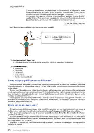 95 Auxiliar de Biblioteca
Segundo Guinchat:
O usuário é um elemento fundamental de todos os sistemas de informação, pois a
única justificativa das atividades destes sistemas é a transferência de informações
entre dois ou mais interlocutores distantes no espaço e no tempo.
(...) o usuário é um agente essencial na concepção de qualquer sistema de infor-
mação. Ele é um fator dinâmico, mas pode ser também um fator de resistência se
desconhece os mecanismos da informação e se retém informações!
GUINCHAT, 1994, p. 480-481
Para reconhecer os diferentes tipos de usuário, uma reflexão:
Clientes internos? Quem são?• 
Equipe da biblioteca (Bibliotecário(a), estagiário, bolsistas, servidores, auxiliares).• 
Clientes externos?• 
Professores.• 
Servidores.• 
Estudantes.• 
Comunidade.• 
Turistas (eventualidade).• 
Como adequar públicos e usos diferentes?
Prioritariamente, a biblioteca universitária atende sua comunidade acadêmica e para tanto dispõe de
materiais referentes às suas áreas de atuação. Ou seja, relacionados às disciplinas dos cursos ministrados na
universidade.
Porém, não há impedimento e é até desejável que a biblioteca amplie seus recursos informacionais de
modo a atender outros interesses dos clientes. Os livros literários, informativos, de curiosidades, entre ou-
tros, completam a formação acadêmica e pessoal do indivíduo, sendo assim, é importante que ele tenha
acesso a esse tipo de material.
Todos podem utilizar o espaço da biblioteca e de seu acervo para consulta local, porém, somente a co-
munidade acadêmica (alunos, servidores, professores), devidamente cadastrada na biblioteca, utilizará o
serviço de empréstimo domiciliar.
Quais são os possíveis usos?
É importante que a biblioteca busque focar no público-alvo que tem por objetivo atender, mas nunca se
feche a outros usuários, mesmo tendo características bem definidas de uma biblioteca universitária.
Para cada biblioteca, tipos diversos de usuários; para cada clientela, demandas diferenciadas de informa-
ção e documentação.
Cada usuário traz consigo diferentes necessidades e interesses para cada momento de sua vida. O que
vale dizer é que para cada usuário há uma demanda específica, e que esta pode variar por finalidades, perí-
odos de sua vida e sua formação.
Conhecer a clientela que compõe a biblioteca é uma tarefa constante, inquietadora e indispensável no
trabalho da equipe.
Quem irá participar da biblioteca de
nosso polo?
 