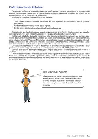 96EAD - CIAR/UFG/UAB
Perfil do Auxiliar de Biblioteca
O auxiliar é o profissional entre todos da equipe que fica a maior parte do tempo junto ao usuário, tendo
maiores possibilidades de descobrir as dificuldades de acesso ao acervo, que observa o uso ou não uso de
um determinado espaço e recurso de informação.
Dentro desse cenário, é importantíssimo que o auxiliar:
Goste de executar seu trabalho e comunique aos seus superiores e companheiros sempre que tiver• 
dificuldades.
Mantenha boa comunicação com toda a equipe.• 
Combine com alegria, ânimo, leitura, atendimento, colaboração.• 
A capacitação, que é o objetivo deste curso, é um passo importante. Porém, é indispensável que o auxiliar
esteja comprometido com o trabalho, os desafios e as possibilidades advindas da função.
Facilita muito o trabalho do auxiliar contar com recursos documentais e informacionais que atendam a de-
manda do usuário em quantidade e qualidade, que sejam organizados segundo técnicas biblioteconômicas,
como foi visto no módulo“ProcessosTécnicos”, ou seja, que todo o material seja descrito, organizado, sistemati-
zado e acondicionado por temáticas e ambientes adequados, preferencialmente em rede, por meio do acesso
remoto a um software em linha (on-line) acessível a todos os interessados.
Cabe ao auxiliar conhecer os recursos disponíveis na biblioteca. Ele deve ser curioso, orientado, e estar
preparado para uma relação constante com os livros, revistas, jornais, CDs, DVDs, entre outros.
É preciso estar dotado de um grande desejo de ampliar o seu olhar e facilitar o contato entre recursos e
usuários.
Ser criativo e interessado – uma vez que a equipe esteja capacitada a comunicar seu trabalho, que o acervo
tenha sido selecionado, adquirido, organizado e esteja acessível ao usuário, é importante que o auxiliar de
biblioteca se sinta apto e interessado em ser pró-ativo, antecipar-se às demandas, necessidades, orientações
de interesse do usuário.
O QUE SE ESPERA DO AUXILIAR?
Saber priorizar, ser efetivo, pró-ativo, autônomo para
atender, buscar informações, ser colaborador e aten-
to com a equipe e o usuário, Ser curioso e ter dispo-
sição para pesquisar nas mais diversas fontes de in-
formação.
 