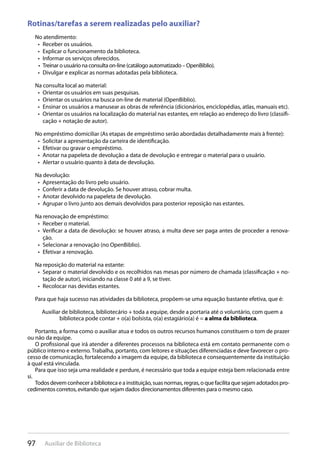 97 Auxiliar de Biblioteca
Rotinas/tarefas a serem realizadas pelo auxiliar?
No atendimento:
Receber os usuários.• 
Explicar o funcionamento da biblioteca.• 
Informar os serviços oferecidos.• 
Treinar o usuário na consulta on-line (catálogo automatizado – OpenBiblio).• 
Divulgar e explicar as normas adotadas pela biblioteca.• 
Na consulta local ao material:
Orientar os usuários em suas pesquisas.• 
Orientar os usuários na busca on-line de material (OpenBiblio).• 
Ensinar os usuários a manusear as obras de referência (dicionários, enciclopédias, atlas, manuais etc).• 
Orientar os usuários na localização do material nas estantes, em relação ao endereço do livro (classifi-• 
cação + notação de autor).
No empréstimo domiciliar (As etapas de empréstimo serão abordadas detalhadamente mais à frente):
Solicitar a apresentação da carteira de identificação.• 
Efetivar ou gravar o empréstimo.• 
Anotar na papeleta de devolução a data de devolução e entregar o material para o usuário.• 
Alertar o usuário quanto à data de devolução.• 
Na devolução:
Apresentação do livro pelo usuário.• 
Conferir a data de devolução. Se houver atraso, cobrar multa.• 
Anotar devolvido na papeleta de devolução.• 
Agrupar o livro junto aos demais devolvidos para posterior reposição nas estantes.• 
Na renovação de empréstimo:
Receber o material.• 
Verificar a data de devolução: se houver atraso, a multa deve ser paga antes de proceder a renova-• 
ção.
Selecionar a renovação (no OpenBiblio).• 
Efetivar a renovação.• 
Na reposição do material na estante:
Separar o material devolvido e os recolhidos nas mesas por número de chamada (classificação + no-• 
tação de autor), iniciando na classe 0 até a 9, se tiver.
Recolocar nas devidas estantes.• 
Para que haja sucesso nas atividades da biblioteca, propõem-se uma equação bastante efetiva, que é:
Auxiliar de biblioteca, bibliotecário + toda a equipe, desde a portaria até o voluntário, com quem a
biblioteca pode contar + o(a) bolsista, o(a) estagiário(a) é = a alma da biblioteca.
Portanto, a forma como o auxiliar atua e todos os outros recursos humanos constituem o tom de prazer
ou não da equipe.
O profissional que irá atender a diferentes processos na biblioteca está em contato permanente com o
público interno e externo. Trabalha, portanto, com leitores e situações diferenciadas e deve favorecer o pro-
cesso de comunicação, fortalecendo a imagem da equipe, da biblioteca e consequentemente da instituição
à qual está vinculada.
Para que isso seja uma realidade e perdure, é necessário que toda a equipe esteja bem relacionada entre
si.
Todos devem conhecer a biblioteca e a instituição, suas normas, regras, o que facilita que sejam adotados pro-
cedimentos corretos, evitando que sejam dados direcionamentos diferentes para o mesmo caso.
 