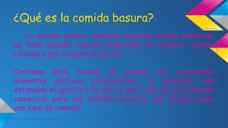 ¿Qué es la comida basura?
La comida basura, también llamada comida chatarra,
es toda aquella comida preparada de manera rápida,
cómoda y por lo general barata.
Contiene altos niveles de grasas, sal, numerosos
alimentos aditivos, condimentos
y azúcares, que
estimulan el apetito y la sed, lo que tiene un gran interés
comercial para los establecimientos que proporcionan
ese tipo de comida.

 