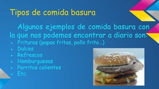 Tipos de comida basura
Algunos ejemplos de comida basura con
la que nos podemos encontrar a diario son:
●
●
●
●
●
●

Frituras (papas fritas, pollo frito…)
Dulces
Refrescos
Hamburguesas
Perritos calientes
Etc.

 