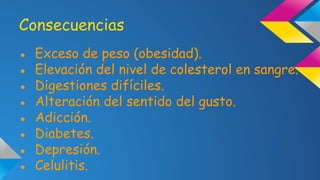 Consecuencias
●
●
●
●
●
●
●
●

Exceso de peso (obesidad).
Elevación del nivel de colesterol en sangre.
Digestiones difíciles.
Alteración del sentido del gusto.
Adicción.
Diabetes.
Depresión.
Celulitis.

 