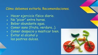 Cómo debemos evitarla. Recomendaciones.
●
●
●
●
●
●

Hacer ejercicio físico diario.
No ‘’picar’’ entre horas.
Beber abundante agua.
Comer sano (fruta, verdura…).
Comer despacio y masticar bien.
Evitar el alcohol y
los postres dulces.

 