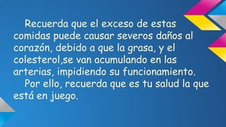 Recuerda que el exceso de estas
comidas puede causar severos daños al
corazón, debido a que la grasa, y el
colesterol,se van acumulando en las
arterias, impidiendo su funcionamiento.
Por ello, recuerda que es tu salud la que
está en juego.

 