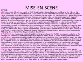 MISE-EN-SCENESETTING:
USE: In the music video, it was my job to think about location. We used an urban backdrop for the video in the
chorus which was done against a brick wall. This is similar to many other R&B videos in the fact that many of the
classic music video styles were shot in urban locations such as the streets etc. We used the brick wall as it conveyed
perfectly as the other R&B music videos do the urban and modern edge and also portrays perfectly Tavonga’s
personality. It is young and appeals to the audience as it is city-like which is something that we thought the
audience would appreciate as they will also be around the same age as Tavonga and is somewhere that they would
be used to seeing and going a lot – The City. It also brings the aspect of R&B into it as most R&B songs have the
urban nature and therefore the music video makes it instantly recognisable to the R&B genre. We also used
intimate locations such as the bedroom. Most R&B songs are romantic in nature and therefore this is another way
we appealed to the genre. In our music video, we used the bedroom when Eboni was on her phone and getting
ready. This is typical for the R&B genre; however this is used less explicitly and featured for only a short amount of
time. This is a convention of the R&B genre because the bedroom has significance with the lyrics often shared in
R&B songs due to the fact that they are mostly to do with love.
CHALLENGE: In our music video, we challenged the settings usually used in the R&B genre as we used a lot of the
filming in the house which isn’t something that you see a lot in R&B music. As R&B is primarily urban and street-
like, the artists are modern and often edgy and therefore the setting used in most music videos is streets and urban
backdrops such as the one we used for Tavonga with the chorus. However, not all of our music video conformed to
the R&B genre as we used different locations. We filmed the majority of our music video in a house, in the kitchen.
This challenges typical conventions for an R&B music video as we had a low budget we couldn’t use high-profile
locations and also because the lyrics are very intimate, we wanted to keep an intimate location which would be
their own home to show the narrative of the story more thoroughly. None of the R&B videos which we looked at for
inspiration featured this sort of setting and so we thought it would add depth to the narrative.
DEVELOP: In our music video, we aimed to develop the usual conventions of R&B music videos as we wanted
something different which would intrigue our target audience. To develop the conventions of our music video with
regards to mise-en-scene, we decided to use multiple settings. In usual R&B videos, the setting is mainly urban and
shot in a city location or a performance video for big artists where they would stand in one spot and just sing with a
back-drop. In our music video, we incorporated different styles as we used the backdrop of the brick wall which is
urban, the house scene relating to the love narrative, the park for the flashbacks and the shot in the bedroom
where it shows the female alone. All of these added to the storyline and gave the video depth.
 
