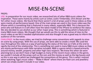 MISE-EN-SCENE
PROPS:
USE: In preparation for our music video, we researched lots of other R&B music videos for
inspiration. These were mainly by artists such as Usher, Justin Timberlake, Chris Brown and Ne-
Yo’s other music videos. We found that there weren’t a lot of props used in these videos as they
were mainly all performance based. One of the main props we used in the music video was the
iPhone which is something that is featured in many videos, especially R&B. This is because the
artist who will feature in it will often have the latest model of the iPhone to reinforce the status.
We also decided to use alcohol as our other major prop. This is something which is featured in
many R&B music videos. We thought that we would use this to add the sense of class to the
music video as we felt it needed sophistication and also thought it was a good way to inform the
audience of the narrative.
CHALLENGE: In the music video, we tried to challenge some conventions with regards to mise-
en scene by using props. With the use of props, we were able to create a motif. We used the
rose throughout the video as a way of portraying the status of the love as it falls at the end to
signify the end of the relationship. This is something not used in many R&B music videos as they
are mainly performance with little narrative included. R&B is a genre which is based primarily
around money, wealth, property and other high class respects. We knew this when we were
planning but as we don’t have a high budget as many of the recent music videos in the genre,
we couldn’t include all the props such as the cars and the money as well as the big houses and
so this is one way in which we challenged the conventions of the genre. This is what I noticed
when watching Tyga’s music video – “Make It Work” where there are flash cars and jewellery
which we simply couldn’t include in our video.
 