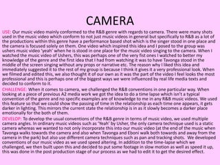 CAMERA
USE: Our music video mainly conformed to the R&B genre with regards to camera. There were many shots
used in the music video which conform to not just music videos in general but specifically to R&B as a lot of
the productions within this genre have a performance based shot which is the singer stood in one place and
the camera is focused solely on them. One video which inspired this idea and I posed to the group was
ushers music video ‘yeah’ when he is stood in one place for the music video singing to the camera. When I
watched the music video of Ushers, this was perhaps one of the very fist ones I watched to better my
knowledge of the genre and the first idea that I had from watching it was to have Tavonga stood in the
middle of the screen singing without any props or narrative etc. The reason why I liked this idea and
immediately suggested it to the rest of my group is because I think it gives it a very professional look. When
we filmed and edited this, we also thought it of our own as it was the part of the video I feel looks the most
professional and this is perhaps one of the biggest ways we were influenced by real life media texts and
decided to conform to it.
CHALLENGE: When it comes to camera, we challenged the R&B conventions in one particular way. When
looking at a piece of previous A2 media work we got the idea to do a time lapse which isn’t a typical
convention of the genre and no specific examples are of knowledge to me in any R&B music videos. We used
this feature so that we could show the passing of time in the relationship as each time one appears, it gets
darker in lighting. This mirrors the current state the relationship is in as it slowly becomes a darker place
emotionally for the both of them.
DEVELOP: To develop the usual conventions of the R&B genre in terms of music video, we used multiple
camera angles. In ordinary music videos such as ‘Yeah’ by Usher, the only camera technique used is a static
camera whereas we wanted to not only incorporate this into our music video (at the end of the music when
Tavonga walks towards the camera and also when Tavonga and Eboni walk both towards and away from the
camera in the park) but also use different camera techniques such as pan and tracking shots. We developed
conventions of our music video as we used speed altering. In addition to the time-lapse which we
challenged, we then built upon this and decided to put some footage in slow motion as well as speed it up,
this was done in the post production stage of our process as we had to edit it to get the desired effect.
 