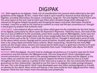DIGIPAK
USE: With regards to my digipak, I took a lot of consideration into account when referring to the right
guidelines of the digipak. By this, I mean that I took it upon myself to research all that should go on
DigiPaks, including information, the layout, institutions, songs etc. The only DigiPak I had at home with
the same layout as the one I had at home was Elton John’s Greatest Songs which although isn’t
relevant to the genre helped me greatly with knowing the layout and what information should be
included. I used this as well as the internet to conform to many real life text conventions as I thought
it would give my product that authentic look.
CHALLENGE: I also looked at album covers by Usher which gave me the inspiration for the font choice
of my digipak, particularly his album cover for Raymond V Raymond. I liked the classic, thin look of the
text as it was so different to the usual bold, urban fonts usually used on R&B digipaks, Usher uses this
font a lot on his album and single cover and is more recognisable than the typical, bold writing used
by other artists such as Ne-Yo. I chose to do the classic font as I thought it would add a sense of style
to the album which mirrors Tavonga and his sense of fashion. Another way which I challenged real-life
texts is by using a black and white colour scheme. When researching, I found that not many R&B
artists use the simple colour scheme and instead opt for bold colours or gold tone schemes to fit with
the theme of wealth and status. I got this inspiration from Justin Timberlake’s late album The 20/20
experience.
DEVELOP: With the digipak, I found it hard to challenge conventions as it is hard to sway too far from
conventions and still maintain the R&B genre look. The one thing which I think I developed upon
normal conventions in my own work is the synergy between the music video and the digipak. In the
music video, we used the rose not only a prop to support the theme of love but also as a motif
throughout the music video as a symbol of their love and as it goes on, the rose eventually falls to the
ground just as their relationship. I decided to use this rose in my digipak to create synergy between
the two. This is the thing which I think I have developed upon over other existing digipaks as it builds
an identity for the album. Most artists will feature in the same outfit for their digipak and their video;
however I think the rose means more thematically and symbolically.
 