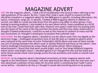 MAGAZINE ADVERTUSE: For the magazine advert, , I took a lot of consideration into account when referring to the
right guidelines of the advert. By this, I mean that I took it upon myself to research all that
should be included in a magazine advert for the R&B genre in specific, including information, the
layout, institutions, songs etc. In specific, I looked at R&B magazine adverts in addition to
normal, non R&B so I could see how those from this genre may differ to other genres. From
looking at existing products, I also looked at my own advert which I have completed as a GCSE
task to see how I could have built upon that. However one aspect I took from my existing work
was the layout of the name at the top and then the photo and then tour dates underneath as I
thought it looked professional. I used this as well as the internet to conform to many real life
text conventions as I thought it would give my product that authentic look.
CHALLENGE: For the magazine advert, I decided to use the album cover from my digipak as the
dominant image. I challenged conventions here of real-life texts as I looked at adverts which
were released at the same time of Justin Timberlake’s 20/20 album and none of them include
any sort of synergy between the album cover or photos featured and those on the advert. I also
tried to challenge conventions by using a black and white advert. When looking at
advertisements, I found that they were usually bright, such as Trey Songz billboard magazine
advert which used bright colours, I decided against it as I thought the text and the black and
white theme would create more synergy across the two ancillaries and create an overall more
classic look.
DEVELOP: In my magazine advert I developed conventions of other magazine adverts with
regards to the information I included. I not only advertised the Album with the main text, but I
also advertised a selection of tour dates for my artist which is something that I hadn’t come
across before. I decided to do this as I thought it would add something extra to my product.
 