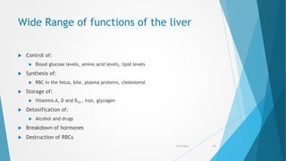 Wide Range of functions of the liver
 Control of:
 Blood glucose levels, amino acid levels, lipid levels
 Synthesis of:
 RBC in the fetus, bile, plasma proteins, cholesterol
 Storage of:
 Vitamins A, D and B12 , iron, glycogen
 Detoxification of:
 Alcohol and drugs
 Breakdown of hormones
 Destruction of RBCs
5/17/2015 17
 