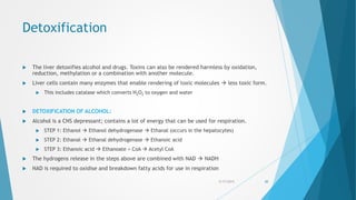 Detoxification
 The liver detoxifies alcohol and drugs. Toxins can also be rendered harmless by oxidation,
reduction, methylation or a combination with another molecule.
 Liver cells contain many enzymes that enable rendering of toxic molecules  less toxic form.
 This includes catalase which converts H2O2 to oxygen and water
 DETOXIFICATION OF ALCOHOL:
 Alcohol is a CNS depressant; contains a lot of energy that can be used for respiration.
 STEP 1: Ethanol  Ethanol dehydrogenase  Ethanal (occurs in the hepatocytes)
 STEP 2: Ethanal  Ethanal dehydrogenase  Ethanoic acid
 STEP 3: Ethanoic acid  Ethanoate + CoA  Acetyl CoA
 The hydrogens release in the steps above are combined with NAD  NADH
 NAD is required to oxidise and breakdown fatty acids for use in respiration
5/17/2015 20
 