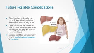 Future Possible Complications
 If the liver has to detoxify too
much alcohol it has insufficient
NAD to deal with the fatty acids.
 These fatty acids are converted
back to lipids and are stored in the
hepatocytes, causing the liver to
become enlarged
 Causes a condition known as fatty
liver  alcohol-related hepatitis
or cirrhosis.
5/17/2015 21
 