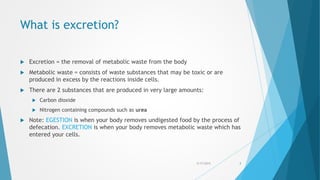 What is excretion?
 Excretion = the removal of metabolic waste from the body
 Metabolic waste = consists of waste substances that may be toxic or are
produced in excess by the reactions inside cells.
 There are 2 substances that are produced in very large amounts:
 Carbon dioxide
 Nitrogen containing compounds such as urea
 Note: EGESTION is when your body removes undigested food by the process of
defecation. EXCRETION is when your body removes metabolic waste which has
entered your cells.
5/17/2015 3
 