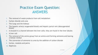 Practice Exam Question:
ANSWERS
1. The removal of waste products from cell metabolism
2. Carbon dioxide and urea
3. The lungs and the kidneys
4. The hepatic artery( oxygenated blood) and hepatic portal vein (deoxygenated
blood)
5. A sinusoid is a channel between the liver cells; they are found in the liver lobules
6. A liver cell
7. The removal of the amino group from an amino acid forming ammonia and leaving
a ketose residue
8. The conversion of ammonia to urea by the addition of carbon dioxide
9. Cortex, medulla and pelvis
10. Nephrons
5/17/2015 31
 