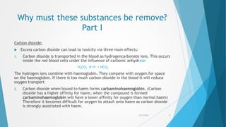 Why must these substances be remove?
Part I
Carbon dioxide:
 Excess carbon dioxide can lead to toxicity via three main effects:
1. Carbon dioxide is transported in the blood as hydrogencarbonate ions. This occurs
inside the red blood cells under the influence of carbonic anhydrase
H2CO3  H+ + HCO3
-
The hydrogen ions combine with haemoglobin. They compete with oxygen for space
on the haemoglobin. If there is too much carbon dioxide in the blood it will reduce
oxygen transport
2. Carbon dioxide when bound to haem forms carbaminohaemoglobin. (Carbon
dioxide has a higher affinity for haem, when the compound is formed
carbaminohaemoglobin will have a lower affinity for oxygen than normal haem)
Therefore it becomes difficult for oxygen to attach onto haem as carbon dioxide
is strongly associated with haem.
5/17/2015 5
 