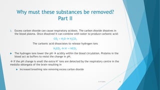 Why must these substances be removed?
Part II
3. Excess carbon dioxide can cause respiratory acidosis. The carbon dioxide dissolves in
the blood plasma. Once dissolved it can combine with water to produce carbonic acid:
CO2 + H2O  H2CO3
The carbonic acid dissociates to release hydrogen ions
H2CO3  H+ + HCO3
-
 The hydrogen ions lower the pH  acidity within the blood circulation. Proteins in the
blood act as buffers to resist the change in pH.
 If the pH change is small the extra H+ ions are detected by the respiratory centre in the
medulla oblongata of the brain resulting in
 Increased breathing rate removing excess carbon dioxide
5/17/2015 6
 