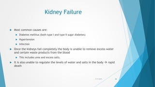 Kidney Failure
 Most common causes are:
 Diabetes mellitus (both type I and type II sugar diabetes)
 Hypertension
 Infection
 Once the kidneys fail completely the body is unable to remove excess water
and certain waste products from the blood
 This includes urea and excess salts.
 It is also unable to regulate the levels of water and salts in the body  rapid
death
5/17/2015 66
 