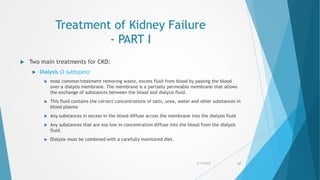 Treatment of Kidney Failure
- PART I
 Two main treatments for CKD:
 Dialysis (2 subtypes):
 most common treatment removing waste, excess fluid from blood by passing the blood
over a dialysis membrane. The membrane is a partially permeable membrane that allows
the exchange of substances between the blood and dialysis fluid.
 This fluid contains the correct concentrations of salts, urea, water and other substances in
blood plasma
 Any substances in excess in the blood diffuse across the membrane into the dialysis fluid
 Any substances that are too low in concentration diffuse into the blood from the dialysis
fluid.
 Dialysis must be combined with a carefully monitored diet.
5/17/2015 67
 