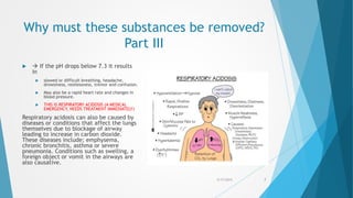 Why must these substances be removed?
Part III
  If the pH drops below 7.3 it results
in
 slowed or difficult breathing, headache,
drowsiness, restlessness, tremor and confusion.
 May also be a rapid heart rate and changes in
blood pressure.
 THIS IS RESPIRATORY ACIDOSIS (A MEDICAL
EMERGENCY, NEEDS TREATMENT IMMEDIATELY)
Respiratory acidosis can also be caused by
diseases or conditions that affect the lungs
themselves due to blockage of airway
leading to increase in carbon dioxide.
These diseases include; emphysema,
chronic bronchitis, asthma or severe
pneumonia. Conditions such as swelling, a
foreign object or vomit in the airways are
also causative.
5/17/2015 7
 