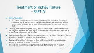 Treatment of Kidney Failure
- PART IV
 Kidney Transplant
 In a kidney transplant the old kidneys are left in place unless they are likely to
cause infection or are cancerous. The donor kidney can be from a living relative
who is willing to donate one of their healthy kidneys or from someone who has
died
 A kidney transplant is major surgery. While the patient is under anesthesia,
the surgeon implants the new organ into the lower abdomen and attaches it
to the blood supply and the bladder
 Many patients feel much better immediately after the transplant, which is the
best life-extending treatment for kidney failure.
 However, the patient’s immune system will recognize the new organ as a
foreign object and produce a reaction
 Patients are given immunosuppressant drugs to help prevent rejection
5/17/2015 70
 