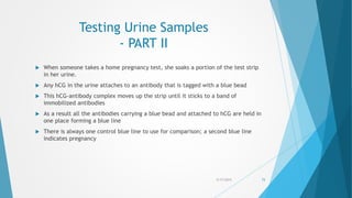 Testing Urine Samples
- PART II
 When someone takes a home pregnancy test, she soaks a portion of the test strip
in her urine.
 Any hCG in the urine attaches to an antibody that is tagged with a blue bead
 This hCG-antibody complex moves up the strip until it sticks to a band of
immobilized antibodies
 As a result all the antibodies carrying a blue bead and attached to hCG are held in
one place forming a blue line
 There is always one control blue line to use for comparison; a second blue line
indicates pregnancy
5/17/2015 73
 