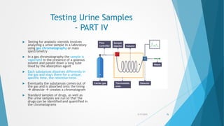 Testing Urine Samples
- PART IV
 Testing for anabolic steroids involves
analyzing a urine sample in a laboratory
using gas chromatography or mass
spectrometry
 In a gas chromatography the sample is
vaporized in the presence of a gaseous
solvent and passed down a long tube
lined by the absorption agent
 Each substances dissolves differently in
the gas and stays there for a unique,
specific time, the retention time.
 Eventually the substances comes out of
the gas and is absorbed onto the lining
 detector  creates a chromatogram
 Standard samples of drugs, as well as
the urine samples are run so that the
drugs can be identified and quantified in
the chromatograms
5/17/2015 76
 