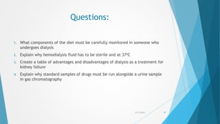 Questions:
1. What components of the diet must be carefully monitored in someone who
undergoes dialysis
2. Explain why hemodialysis fluid has to be sterile and at 37oC
3. Create a table of advantages and disadvantages of dialysis as a treatment for
kidney failure
4. Explain why standard samples of drugs must be run alongside a urine sample
in gas chromatography
5/17/2015 77
 