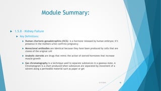 Module Summary:
 1.5.8 – Kidney Failure
 Key Definitions:
 Human chorionic gonadotrophins (hCG) is a hormone released by human embryos; it’s
presence in the mothers urine confirms pregnancy
 Monoclonal antibodies are identical because they have been produced by cells that are
clones of the original cell
 Anabolic steroids are drugs that mimic the action of steroid hormones that increase
muscle growth
 Gas chromatography is a technique used to separate substances in a gaseous state. A
Chromatogram is a chart produced when substances are separated by movement of a
solvent along a permeable material such as paper or gel
5/17/2015 86
 