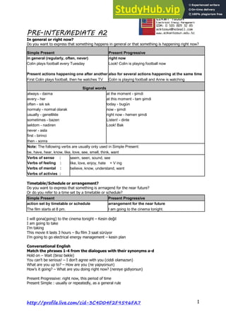 PRE-INTERMEDIATE A2
http://profile.live.com/cid-3C4D04F2F9596FA7 1
In general or right now?
Do you want to express that something happens in general or that something is happening right now?
Simple Present Present Progressive
in general (regularly, often, never) right now
Colin plays football every Tuesday Look! Colin is playing football now
Present actions happening one after another also for several actions happening at the same time
First Colin plays football, then he watches TV Colin is playing football and Anne is watching
Signal words
always - daima at the moment - şimdi
every - her at this moment - tam şimdi
often - sık sık today - bugün
normaly - normal olarak now - şimdi
usually - genellikle right now - hemen şimdi
sometimes - bazen Listen! - dinle
seldom - nadiren Look! Bak
never - asla
first - birinci
then - sonra
Note: The following verbs are usually only used in Simple Present:
be, have, hear, know, like, love, see, smell, think, want
Verbs of sense : seem, seen, sound, see
Verbs of feeling : like, love, enjoy, hate + V ing
Verbs of mental : believe, know, understand, want
Verbs of activies :
Timetable/Schedule or arrangement?
Do you want to express that something is arrnagend for the near future?
Or do you refer to a time set by a timetable or schedule?
Simple Present Present Progressive
action set by timetable or schedule arrangement for the near future
The film starts at 8 pm. I am going to the cinema tonight.
I will gona(going) to the cinema tonight – Kesin değil
I am going to take
I’m taking
This movie it lasts 3 hours – Bu film 3 saat sürüyor
I’m going to go electrical energy management – kesin plan
Conversational English
Match the phrases 1-4 from the dialogues with their synonyms a-d
Hold on – Wait (biraz bekle)
You can’t be serious! – I don’t agree with you (ciddi olamazsın)
What are you up to? – How are you (ne yapıyorsun)
How’s it going? – What are you doing right now? (nereye gidiyorsun)
Present Progressive: right now, this period of time
Present Simple : usually or repeatedly, as a general rule
 