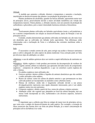 Altitude
A medida que aumenta a altitude, diminui a temperatura e aumenta a insolação,
interferindo no desenvolvimento das plantas e na produção de princípios ativos.
Plantas produtoras de alcalóides, quando em baixas altitudes, apresentam maior teor
de princípios ativos, possivelmente devido a maior atividade metabólica em virtude das
temperaturas maiores. Outras plantas, e, altitudes maiores, tem um aumento de produção de
carboidratos e glicosídeos, pois a maior intensidade luminosa estimula a fotossíntese.
Latitude
Teoricamente plantas cultivadas em latitudes equivalentes (norte e sul),tenderiam a
ter o mesmo comportamento em relação ao desenvolvimento, época de floração e teor de
princípios ativos.
Contudo, estudos demonstram que plantas cultivadas em latitudes sul, são mais ricas
em alcalóides que as cultivadas em latitude norte equivalente. Tais diferenças estão
relacionadas com a inclinação da Terra e a influência das correntes marítimas sobre a
temperatura.
Solo
É necessário o estudo correto do solo, para corrigir sua acidez e fornecer nutrientes
para o cultivo adequado de cada espécie de planta medicinal. Essa correção pode ser feita
por diversos tipos de adubação a se saber:
a)Química: o uso de adubos químicos deve ser restrito a suprir deficiências de nutrientes no
solo.
b)Orgânica: Adubo orgânico é todo produto proveniente da decomposição de resíduos de
origem vegetal, animal, urbano ou industrial, que apresente elevados teores de componentes
orgânicos – compostos de carbono degradáveis- e que vai constituir a parte orgânica do
solo: o húmus.
Os adubos orgânicos mais utilizados são:
 Estercos animais: dejetos sólidos e líquidos de animais domésticos que são curtidos
e então utilizados como adubos;
 Restos de cultura: restos de cultura do plantio anterior e que permanecem na área
cultivada podem ser incorporados ou mantidos como cobertura morta.
 Húmus de minhoca: ainda não é largamente utilizado devido a sua pouca
divulgação,porém representa uma opção altamente interessante, pois é um adubo
orgânico muito rico em nutrientes;
 Composto orgânico: obtido a partir do lixo, restos de culturas e dejetos animais;
 Adubação verde: são vegetais que, plantados no local da cultura desejada, tem sua
massa verde incorporada ao solo, melhorando-o em diversos aspectos, inclusive
nutricionais.
Colheita
É importante que a colheita seja feita no estágio de maior teor de princípios ativos,
que varia com o estágio de desenvolvimento de cada espécie. Por exemplo: a extração de
óleos essenciais das mentas deve ser feita em plena floração, já a maior concentração de
princípios ativos da babosa é no verão.
 