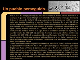 Un pueblo perseguido...
   Pero en el 63 AC. Pompeyo reconquista Jerusalén. Comienza el dominio romano. Herodes es el
   encargado de gobernar Israel, el Templo es reconstruido. Posteriormente tiene lugar el ministerio
   de Jesús de Nazaret. En el año 66 d.C. se produce una rebelión judía contra el pueblo romano, y
   cuatro años después Jerusalén y el segundo Templo son destruidos. En el año 132 d.C. se
   produce un levantamiento contra Roma. Durante este dominio romano se completa la Codificación
   de la Ley Oral judía. A partir de este momento se suceden los diferentes dominantes de esta
   región: dominio bizantino (313-363 d.C.), domino árabe (636-1099) en el que destaca la
   construcción del Domo de la Roca en el lugar donde se encontraban en el pasado el primer y el
   segundo Templo. De 1099-1291 d.C. comienza el dominio cruzado, se establece en Reino de
   Jerusalén. Del 1291-1516 d.C. se establece el Dominio Mameluco. En el 1517 d.C. comienza el
   dominio otomano. Durante este periodo se publica el Código de la Ley Judía, y se construye el
   primer barrio fuera de las murallas de Jerusalén. También tiene lugar la Primera inmigración a gran
   escala, principalmente a Rusia.
   En 1897 se realiza el Primer Congreso Sionista Mundial, realizado en Suiza, y en donde se funda
   la Organización Sionista Mundial. Ya en 1904 se produce la segunda inmigración a gran escala
   dirigida hacia Rusia y Polonia. El dominio otomano ve su fin con la invasión británica. Gran
   Bretaña promete apoyo para el establecimiento de un ”hogar nacional judío en Judea”. El dominio
   británico tiene su comienzo en el año 1918, y poco después se produce otra inmigración a gran
   escala, de nuevo, a Rusia. En el año 1922 Gran Bretaña recibe el Mandato sobre la Tierra de
   Israel, de la Liga de las Naciones, que tiene como consecuencia la reducción del hogar judío a un
   cuarto del Estado.
 