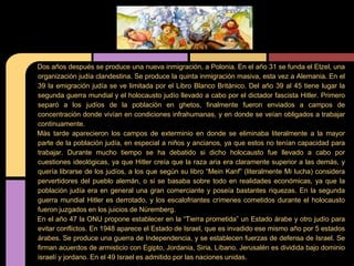 Dos años después se produce una nueva inmigración, a Polonia. En el año 31 se funda el Etzel, una
organización judía clandestina. Se produce la quinta inmigración masiva, esta vez a Alemania. En el
39 la emigración judía se ve limitada por el Libro Blanco Británico. Del año 39 al 45 tiene lugar la
segunda guerra mundial y el holocausto judío llevado a cabo por el dictador fascista Hitler. Primero
separó a los judíos de la población en ghetos, finalmente fueron enviados a campos de
concentración donde vivían en condiciones infrahumanas, y en donde se veían obligados a trabajar
continuamente.
Más tarde aparecieron los campos de exterminio en donde se eliminaba literalmente a la mayor
parte de la población judía, en especial a niños y ancianos, ya que estos no tenían capacidad para
trabajar. Durante mucho tiempo se ha debatido si dicho holocausto fue llevado a cabo por
cuestiones ideológicas, ya que Hitler creía que la raza aria era claramente superior a las demás, y
quería librarse de los judíos, a los que según su libro “Mein Kanf” (literalmente Mi lucha) considera
pervertidores del pueblo alemán, o si se basaba sobre todo en realidades económicas, ya que la
población judía era en general una gran comerciante y poseía bastantes riquezas. En la segunda
guerra mundial Hitler es derrotado, y los escalofriantes crímenes cometidos durante el holocausto
fueron juzgados en los juicios de Nüremberg.
En el año 47 la ONU propone establecer en la “Tierra prometida” un Estado árabe y otro judío para
evitar conflictos. En 1948 aparece el Estado de Israel, que es invadido ese mismo año por 5 estados
árabes. Se produce una guerra de Independencia, y se establecen fuerzas de defensa de Israel. Se
firman acuerdos de armisticio con Egipto, Jordania, Siria, Líbano. Jerusalén es dividida bajo dominio
israelí y jordano. En el 49 Israel es admitido por las naciones unidas.
 