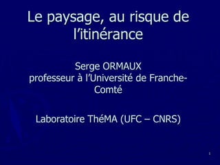 Le paysage, au risque de l’itinéranceSerge ORMAUXprofesseur à l’Université de Franche-Comté Laboratoire ThéMA (UFC – CNRS) 1 