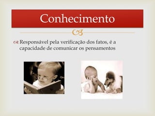 
 Responsável pela verificação dos fatos, é a
capacidade de comunicar os pensamentos
Conhecimento
 
