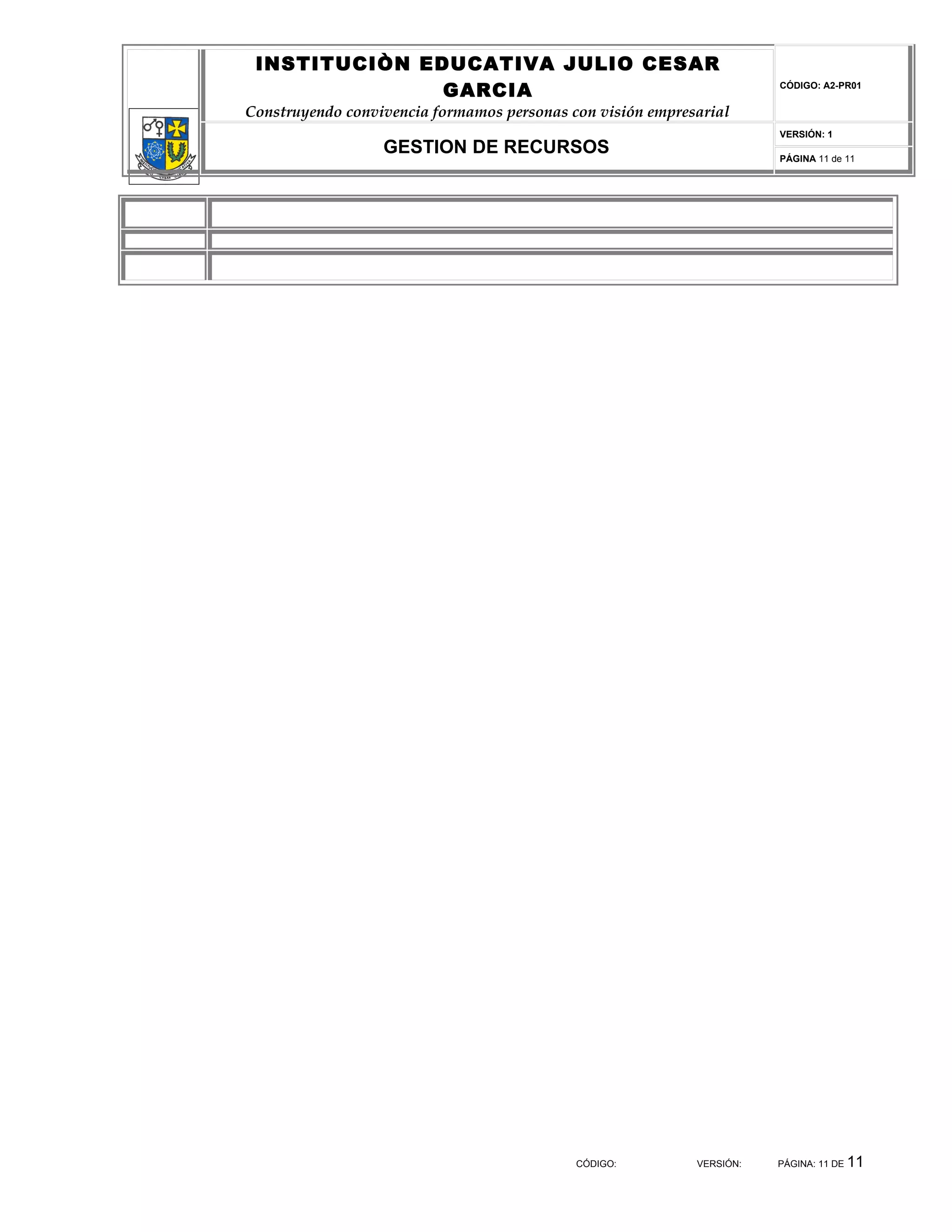 INSTITUCIÒN EDUCATIVA JULIO CESAR
               GARCIA                                                  CÓDIGO: A2-PR01


Construyendo convivencia formamos personas con visión empresarial
                                                                       VERSIÓN: 1
                  GESTION DE RECURSOS                                  PÁGINA 11 de 11




                                            CÓDIGO:         VERSIÓN:   PÁGINA: 11 DE   11
 